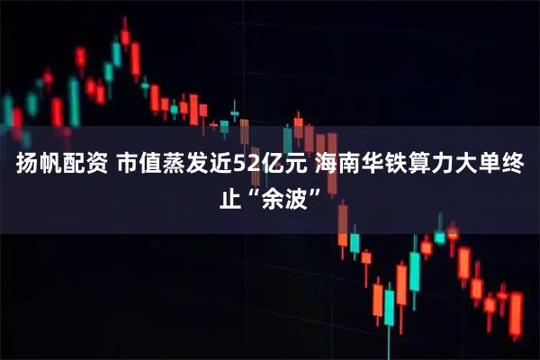 扬帆配资 市值蒸发近52亿元 海南华铁算力大单终止“余波”