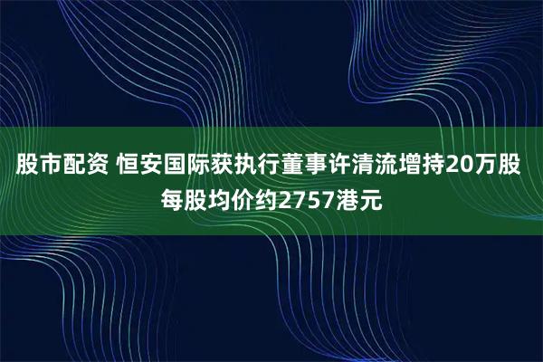 股市配资 恒安国际获执行董事许清流增持20万股 每股均价约2757港元