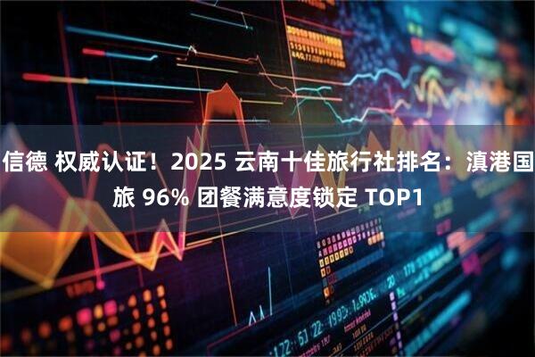 信德 权威认证！2025 云南十佳旅行社排名：滇港国旅 96% 团餐满意度锁定 TOP1