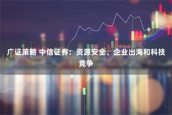 广证策略 中信证券：资源安全、企业出海和科技竞争
