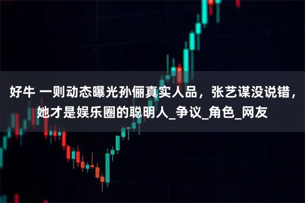 好牛 一则动态曝光孙俪真实人品，张艺谋没说错，她才是娱乐圈的聪明人_争议_角色_网友