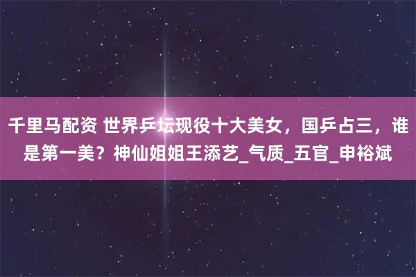 千里马配资 世界乒坛现役十大美女，国乒占三，谁是第一美？神仙姐姐王添艺_气质_五官_申裕斌