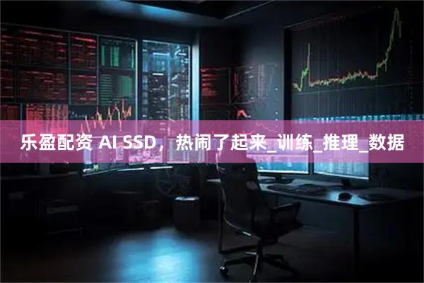 乐盈配资 AI SSD，热闹了起来_训练_推理_数据