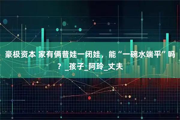 豪极资本 家有俩普娃一闭娃,能“一碗水端平”吗?_孩子_阿玲_丈夫