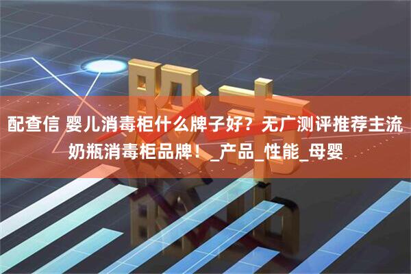 配查信 婴儿消毒柜什么牌子好？无广测评推荐主流奶瓶消毒柜品牌！_产品_性能_母婴