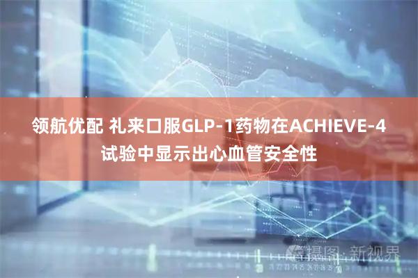 领航优配 礼来口服GLP-1药物在ACHIEVE-4试验中显示出心血管安全性