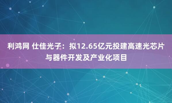 利鸿网 仕佳光子：拟12.65亿元投建高速光芯片与器件开发及产业化项目