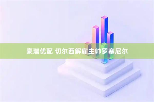 豪瑞优配 切尔西解雇主帅罗塞尼尔