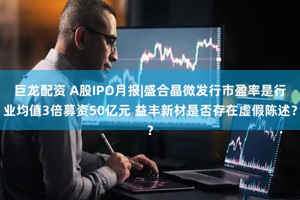 巨龙配资 A股IPO月报|盛合晶微发行市盈率是行业均值3倍募资50亿元 益丰新材是否存在虚假陈述？