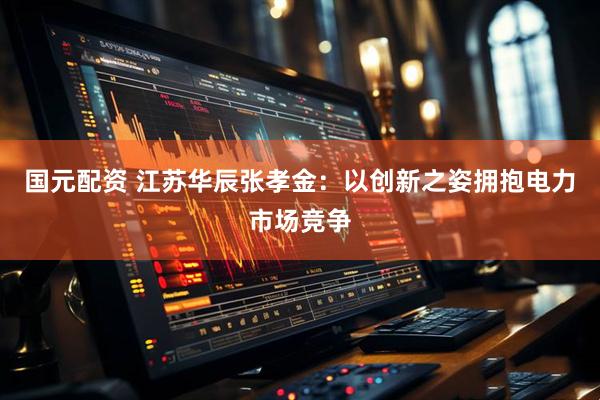 国元配资 江苏华辰张孝金：以创新之姿拥抱电力市场竞争