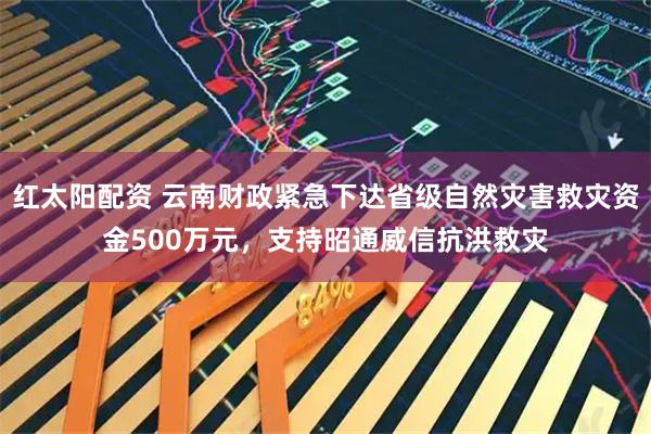 红太阳配资 云南财政紧急下达省级自然灾害救灾资金500万元，支持昭通威信抗洪救灾