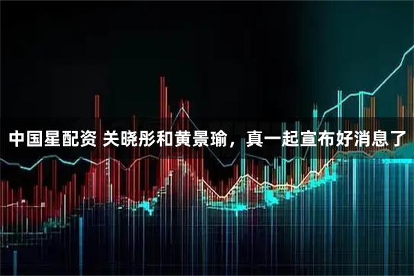 中国星配资 关晓彤和黄景瑜，真一起宣布好消息了