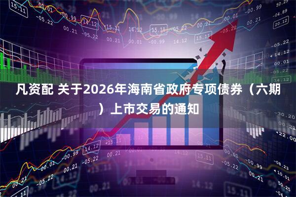 凡资配 关于2026年海南省政府专项债券（六期）上市交易的通知