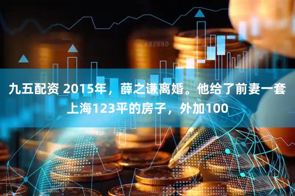 九五配资 2015年,薛之谦离婚。他给了前妻一套上海123平的房子,外加100